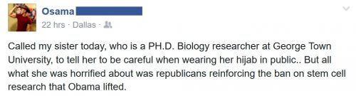 Transcript for those with media disabled: "Called my sister today, who is a Ph.D Biology researcher at George Town University, to tell her to be careful when wearing her hijab in public... but all what [sic] she was horrified about was republicans reinforcing the ban on stem cell research that Obama lifted."
